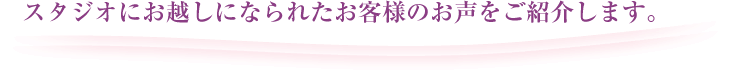 スタジオにお越しになられたお客様のお声をご紹介します。